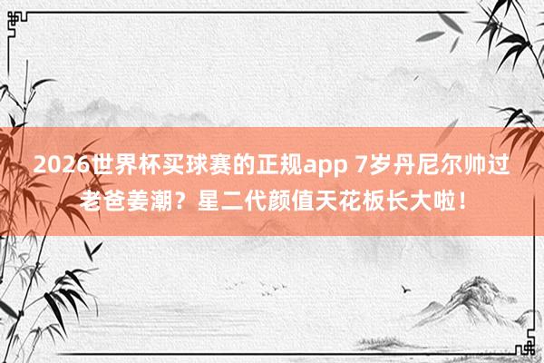 2026世界杯买球赛的正规app 7岁丹尼尔帅过老爸姜潮？星二代颜值天花板长大啦！