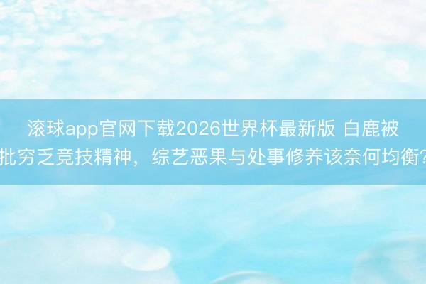 滚球app官网下载2026世界杯最新版 白鹿被批穷乏竞技精神，综艺恶果与处事修养该奈何均衡？