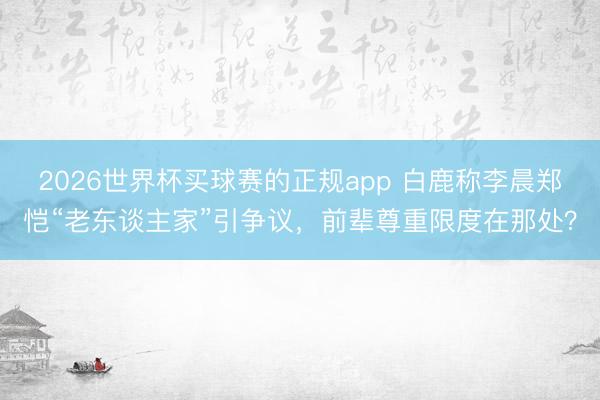 2026世界杯买球赛的正规app 白鹿称李晨郑恺“老东谈主家”引争议，前辈尊重限度在那处？
