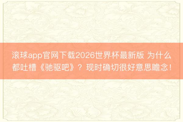 滚球app官网下载2026世界杯最新版 为什么都吐槽《驰驱吧》？现时确切很好意思瞻念！