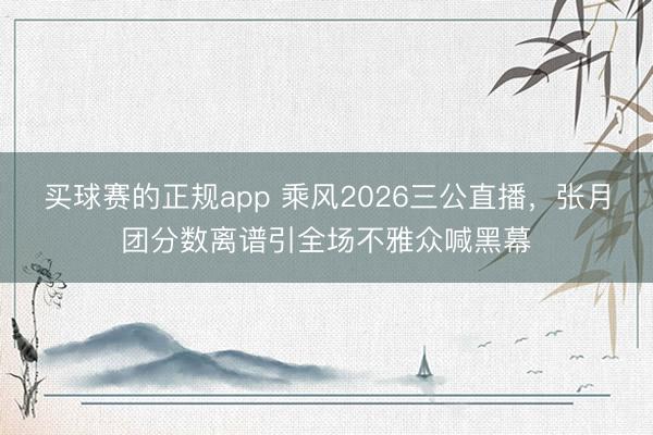 买球赛的正规app 乘风2026三公直播，张月团分数离谱引全场不雅众喊黑幕