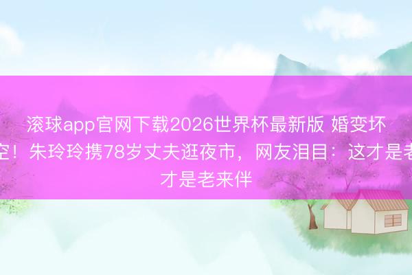 滚球app官网下载2026世界杯最新版 婚变坏话落空！朱玲玲携78岁丈夫逛夜市，网友泪目：这才是老来伴