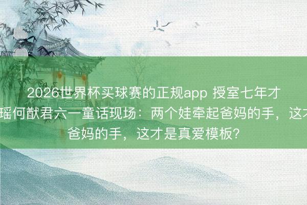 2026世界杯买球赛的正规app 授室七年才补婚典！奚梦瑶何猷君六一童话现场：两个娃牵起爸妈的手，这才是真爱模板？