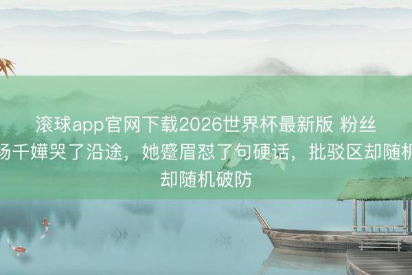 滚球app官网下载2026世界杯最新版 粉丝追着杨千嬅哭了沿途，她蹙眉怼了句硬话，批驳区却随机破防