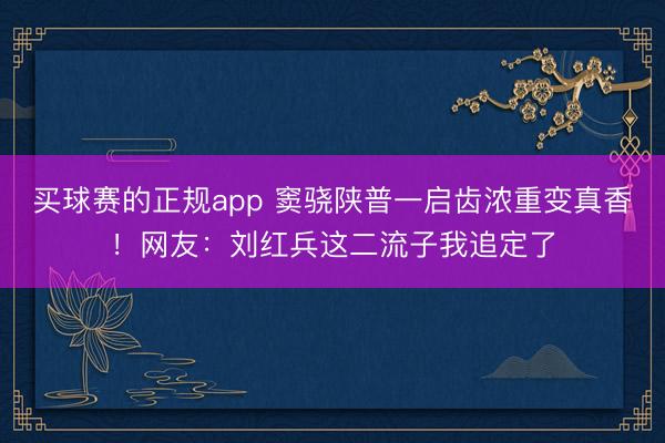 买球赛的正规app 窦骁陕普一启齿浓重变真香!网友:刘红兵这二流子我追定了