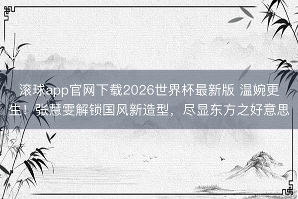 滚球app官网下载2026世界杯最新版 温婉更生！张慧雯解锁国风新造型，尽显东方之好意思