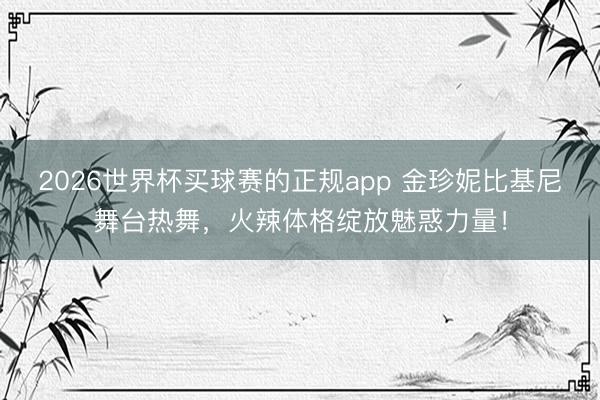 2026世界杯买球赛的正规app 金珍妮比基尼舞台热舞，火辣体格绽放魅惑力量！