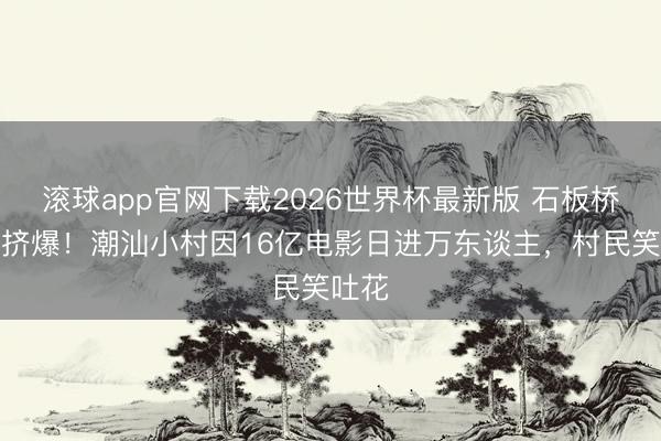 滚球app官网下载2026世界杯最新版 石板桥打卡挤爆！潮汕小村因16亿电影日进万东谈主，村民笑吐花