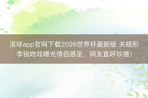 滚球app官网下载2026世界杯最新版 关晓彤李锐吻戏曝光情侣感足，网友直呼珍摄！