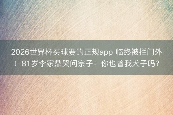 2026世界杯买球赛的正规app 临终被拦门外！81岁李家鼎哭问宗子：你也曾我犬子吗？