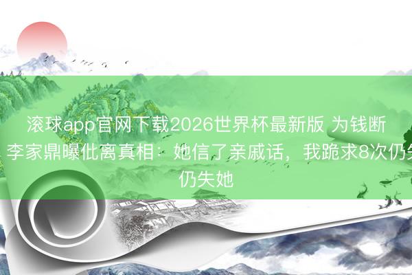 滚球app官网下载2026世界杯最新版 为钱断情？李家鼎曝仳离真相：她信了亲戚话，我跪求8次仍失她