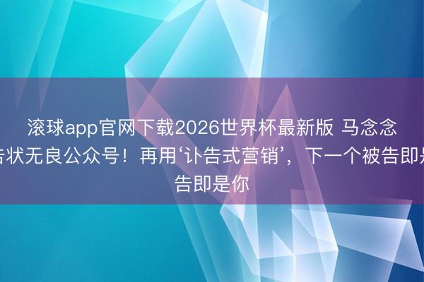 滚球app官网下载2026世界杯最新版 马念念纯告状无良公众号！再用‘讣告式营销’，下一个被告即是你