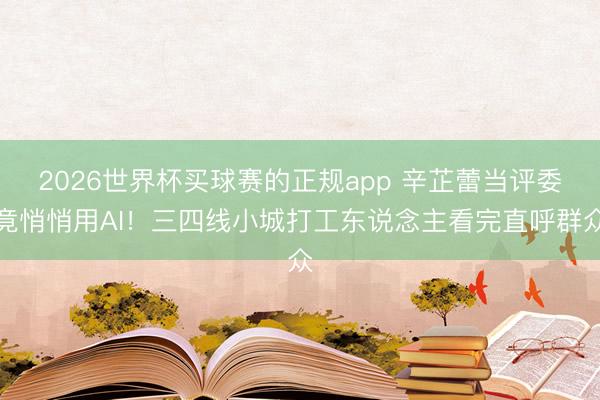 2026世界杯买球赛的正规app 辛芷蕾当评委竟悄悄用AI！三四线小城打工东说念主看完直呼群众