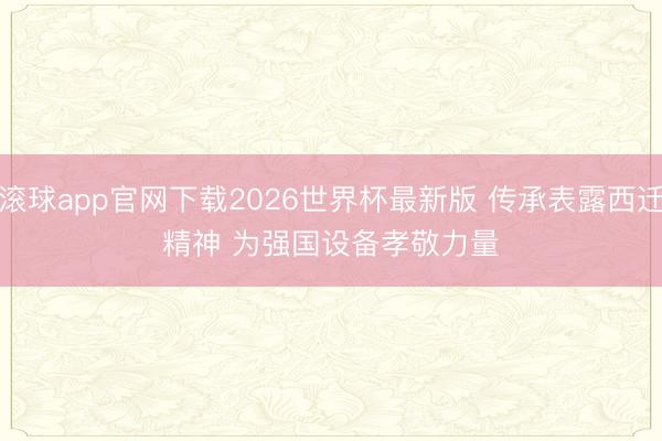 滚球app官网下载2026世界杯最新版 传承表露西迁精神 为强国设备孝敬力量