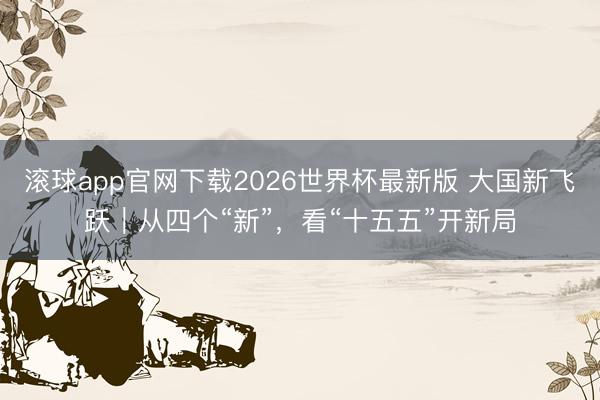 滚球app官网下载2026世界杯最新版 大国新飞跃｜从四个“新”，看“十五五”开新局