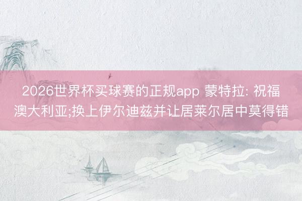 2026世界杯买球赛的正规app 蒙特拉: 祝福澳大利亚;换上伊尔迪兹并让居莱尔居中莫得错