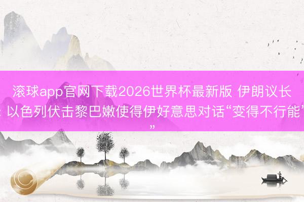 滚球app官网下载2026世界杯最新版 伊朗议长: 以色列伏击黎巴嫩使得伊好意思对话“变得不行能”