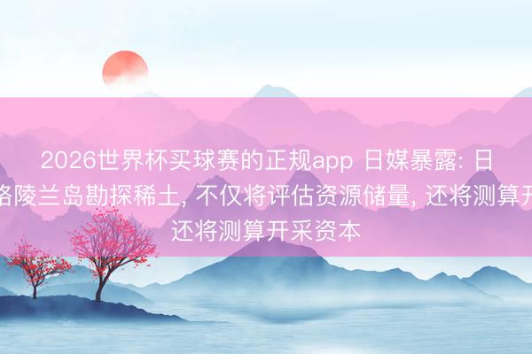 2026世界杯买球赛的正规app 日媒暴露: 日本要去格陵兰岛勘探稀土， 不仅将评估资源储量， 还将测算开采资本