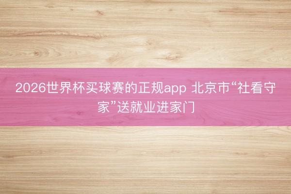 2026世界杯买球赛的正规app 北京市“社看守家”送就业进家门