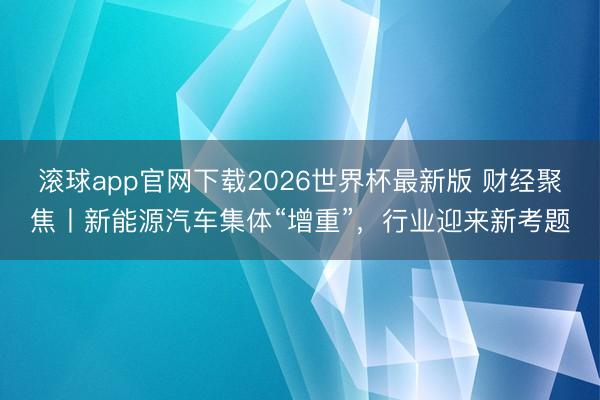 滚球app官网下载2026世界杯最新版 财经聚焦丨新能源汽车集体“增重”，行业迎来新考题