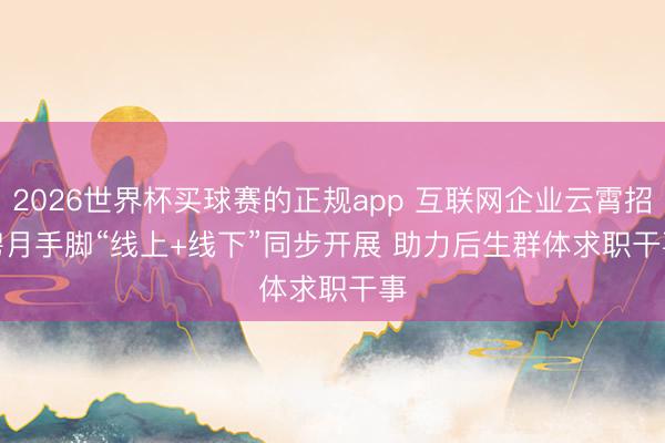2026世界杯买球赛的正规app 互联网企业云霄招聘月手脚“线上+线下”同步开展 助力后生群体求职干事
