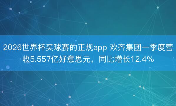2026世界杯买球赛的正规app 欢齐集团一季度营收5.557亿好意思元，同比增长12.4%