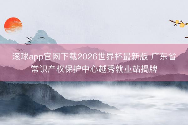 滚球app官网下载2026世界杯最新版 广东省常识产权保护中心越秀就业站揭牌