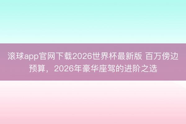 滚球app官网下载2026世界杯最新版 百万傍边预算，2026年豪华座驾的进阶之选