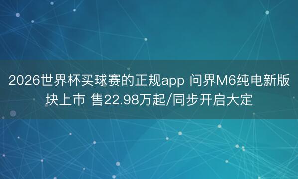2026世界杯买球赛的正规app 问界M6纯电新版块上市 售22.98万起/同步开启大定