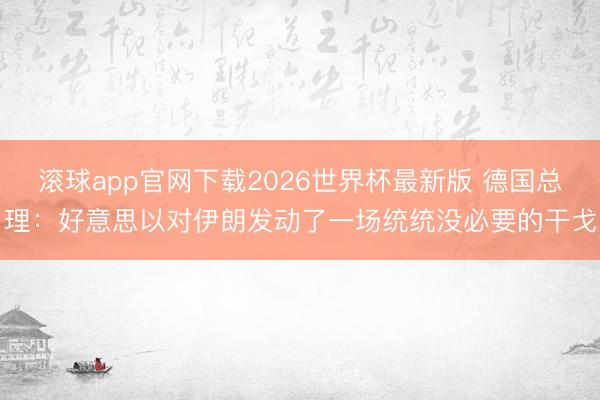滚球app官网下载2026世界杯最新版 德国总理:好意思以对伊朗发动了一场统统没必要的干戈