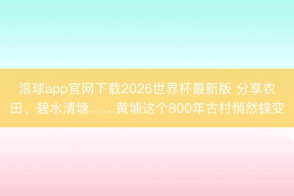 滚球app官网下载2026世界杯最新版 分享农田、碧水清塘……黄埔这个800年古村悄然蝶变