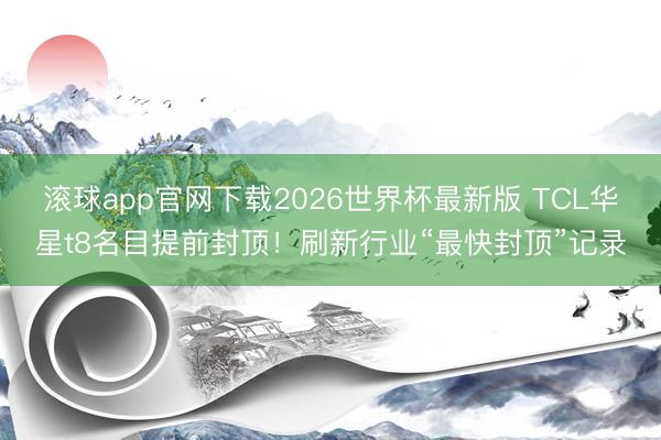 滚球app官网下载2026世界杯最新版 TCL华星t8名目提前封顶!刷新行业“最快封顶”记录
