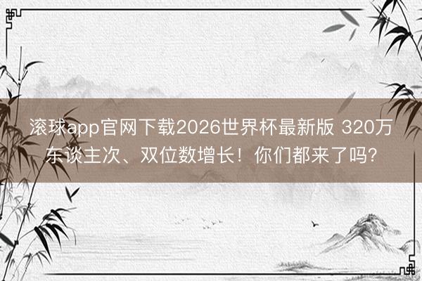 滚球app官网下载2026世界杯最新版 320万东谈主次、双位数增长！你们都来了吗？
