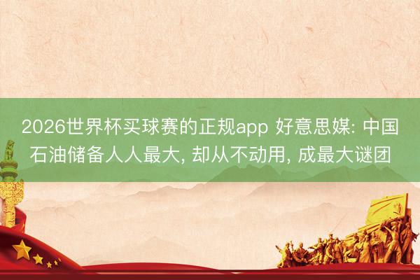 2026世界杯买球赛的正规app 好意思媒: 中国石油储备人人最大， 却从不动用， 成最大谜团