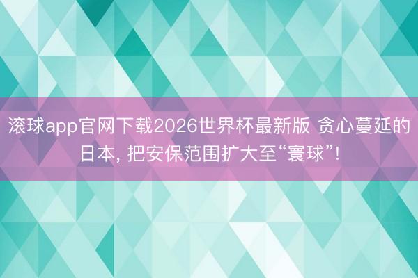滚球app官网下载2026世界杯最新版 贪心蔓延的日本， 把安保范围扩大至“寰球”!