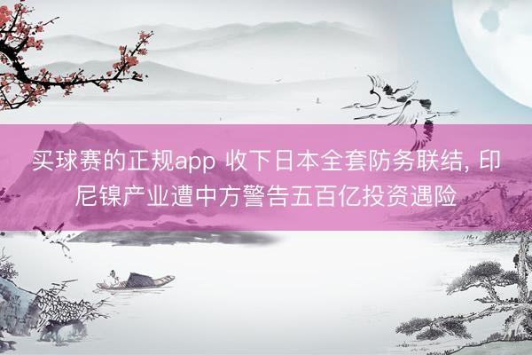 买球赛的正规app 收下日本全套防务联结， 印尼镍产业遭中方警告五百亿投资遇险