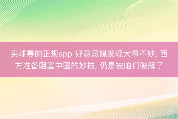 买球赛的正规app 好意思媒发现大事不妙, 西方准备阻塞中国的妙技, 仍是被咱们破解了