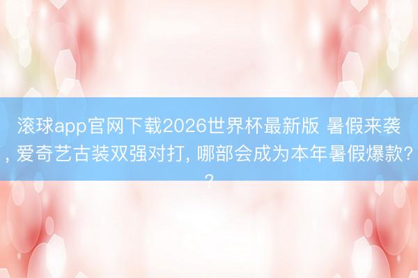 滚球app官网下载2026世界杯最新版 暑假来袭, 爱奇艺古装双强对打, 哪部会成为本年暑假爆款?