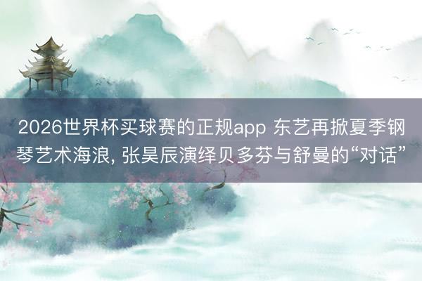 2026世界杯买球赛的正规app 东艺再掀夏季钢琴艺术海浪， 张昊辰演绎贝多芬与舒曼的“对话”