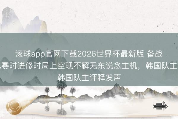 滚球app官网下载2026世界杯最新版 备战宇宙杯比赛时进修时局上空现不解无东说念主机,韩国队主评释发声