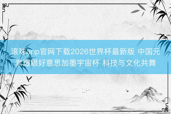 滚球app官网下载2026世界杯最新版 中国元素耀眼好意思加墨宇宙杯 科技与文化共舞