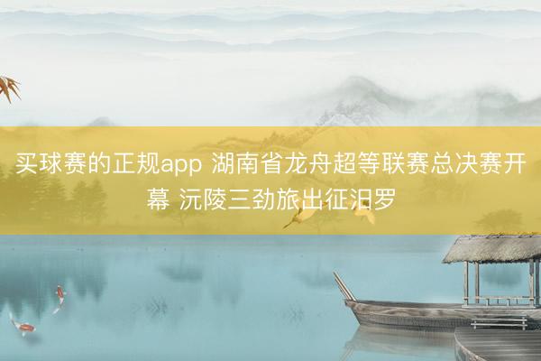 买球赛的正规app 湖南省龙舟超等联赛总决赛开幕 沅陵三劲旅出征汨罗