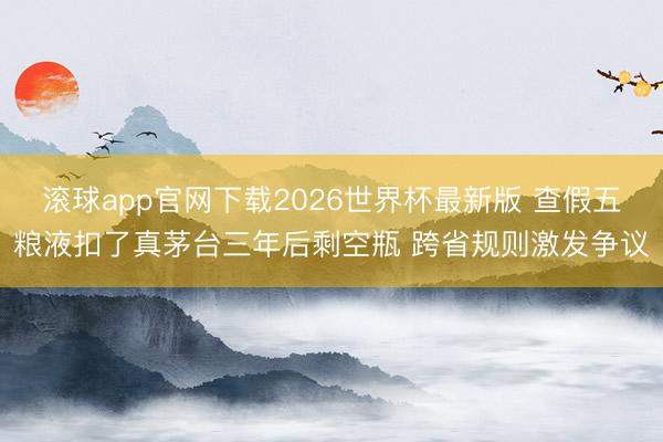 滚球app官网下载2026世界杯最新版 查假五粮液扣了真茅台三年后剩空瓶 跨省规则激发争议