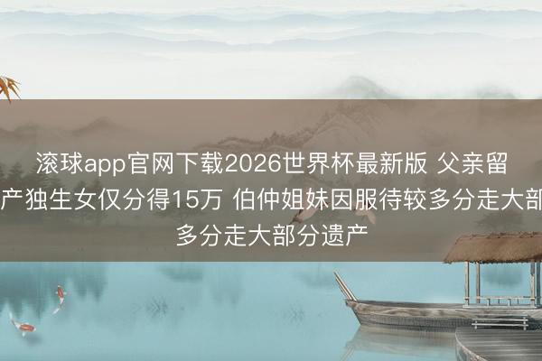 滚球app官网下载2026世界杯最新版 父亲留60万遗产独生女仅分得15万 伯仲姐妹因服待较多分走大部分遗产