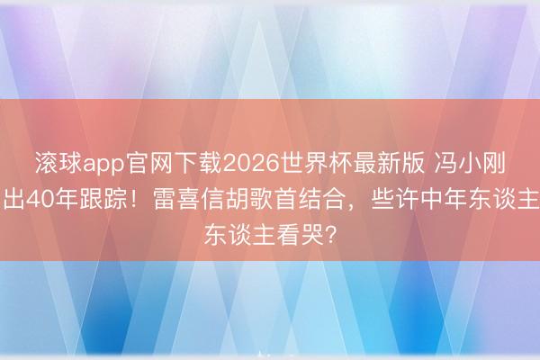 滚球app官网下载2026世界杯最新版 冯小刚3亿砸出40年跟踪!雷喜信胡歌首结合,些许中年东谈主看哭?
