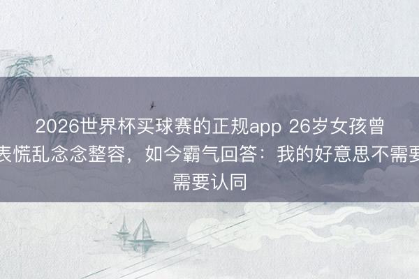 2026世界杯买球赛的正规app 26岁女孩曾因仪表慌乱念念整容，如今霸气回答：我的好意思不需要认同
